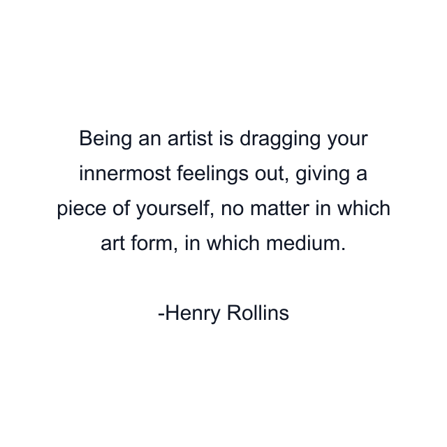 Being an artist is dragging your innermost feelings out, giving a piece of yourself, no matter in which art form, in which medium.