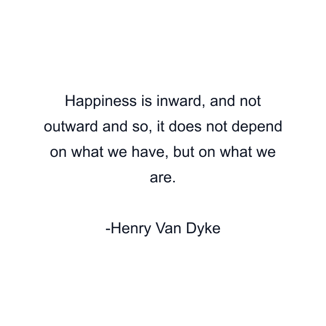 Happiness is inward, and not outward and so, it does not depend on what we have, but on what we are.