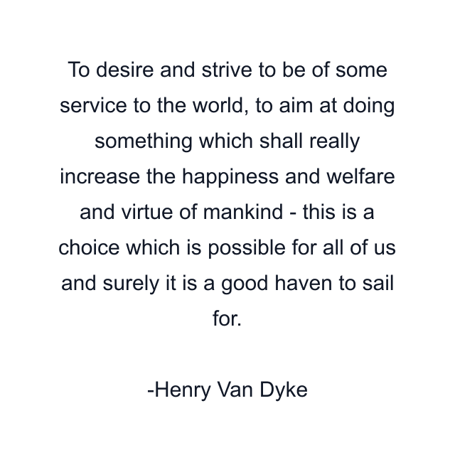 To desire and strive to be of some service to the world, to aim at doing something which shall really increase the happiness and welfare and virtue of mankind - this is a choice which is possible for all of us and surely it is a good haven to sail for.