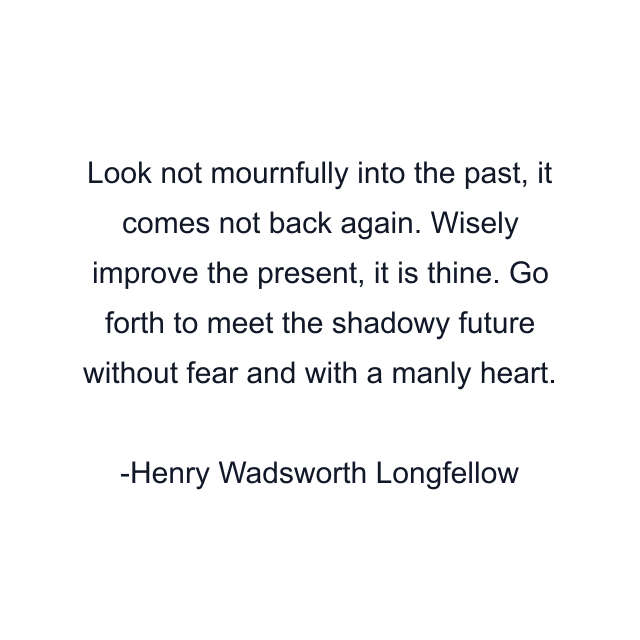 Look not mournfully into the past, it comes not back again. Wisely improve the present, it is thine. Go forth to meet the shadowy future without fear and with a manly heart.