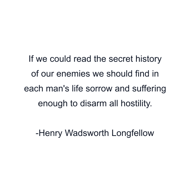 If we could read the secret history of our enemies we should find in each man's life sorrow and suffering enough to disarm all hostility.