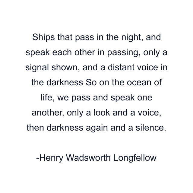 Ships that pass in the night, and speak each other in passing, only a signal shown, and a distant voice in the darkness So on the ocean of life, we pass and speak one another, only a look and a voice, then darkness again and a silence.