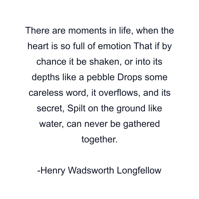 There are moments in life, when the heart is so full of emotion That if by chance it be shaken, or into its depths like a pebble Drops some careless word, it overflows, and its secret, Spilt on the ground like water, can never be gathered together.