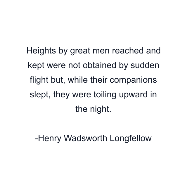 Heights by great men reached and kept were not obtained by sudden flight but, while their companions slept, they were toiling upward in the night.