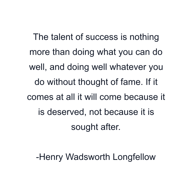 The talent of success is nothing more than doing what you can do well, and doing well whatever you do without thought of fame. If it comes at all it will come because it is deserved, not because it is sought after.