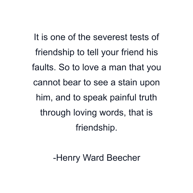 It is one of the severest tests of friendship to tell your friend his faults. So to love a man that you cannot bear to see a stain upon him, and to speak painful truth through loving words, that is friendship.