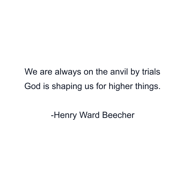 We are always on the anvil by trials God is shaping us for higher things.