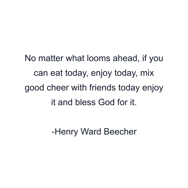 No matter what looms ahead, if you can eat today, enjoy today, mix good cheer with friends today enjoy it and bless God for it.