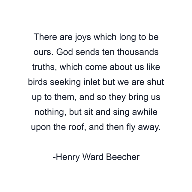 There are joys which long to be ours. God sends ten thousands truths, which come about us like birds seeking inlet but we are shut up to them, and so they bring us nothing, but sit and sing awhile upon the roof, and then fly away.