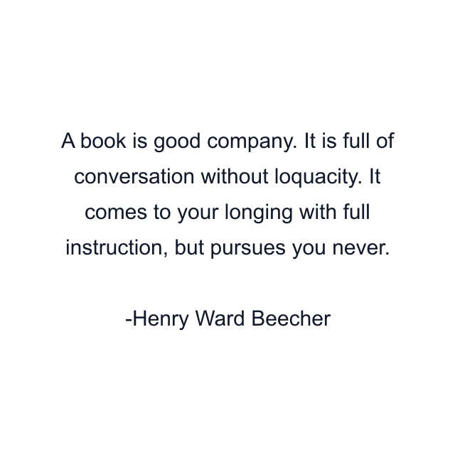 A book is good company. It is full of conversation without loquacity. It comes to your longing with full instruction, but pursues you never.