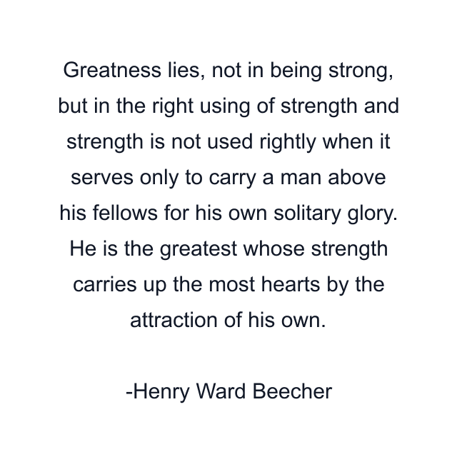 Greatness lies, not in being strong, but in the right using of strength and strength is not used rightly when it serves only to carry a man above his fellows for his own solitary glory. He is the greatest whose strength carries up the most hearts by the attraction of his own.