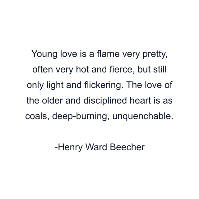 Young love is a flame very pretty, often very hot and fierce, but still only light and flickering. The love of the older and disciplined heart is as coals, deep-burning, unquenchable.