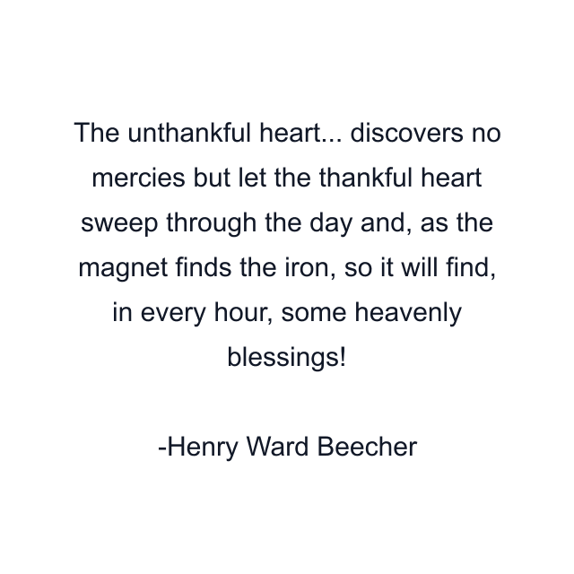 The unthankful heart... discovers no mercies but let the thankful heart sweep through the day and, as the magnet finds the iron, so it will find, in every hour, some heavenly blessings!