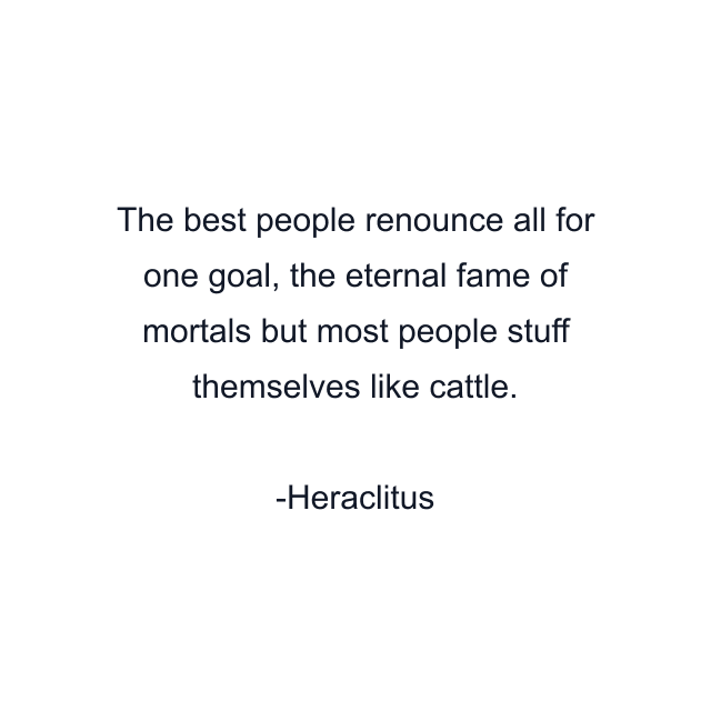 The best people renounce all for one goal, the eternal fame of mortals but most people stuff themselves like cattle.