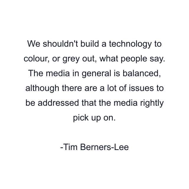 We shouldn't build a technology to colour, or grey out, what people say. The media in general is balanced, although there are a lot of issues to be addressed that the media rightly pick up on.