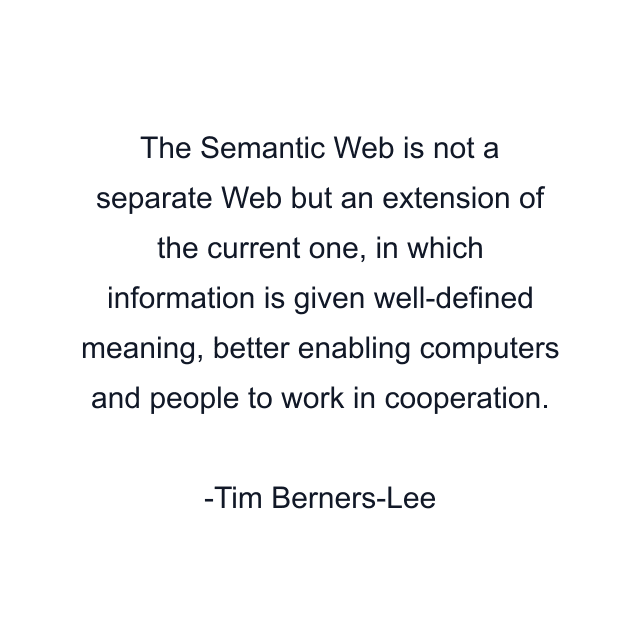 The Semantic Web is not a separate Web but an extension of the current one, in which information is given well-defined meaning, better enabling computers and people to work in cooperation.