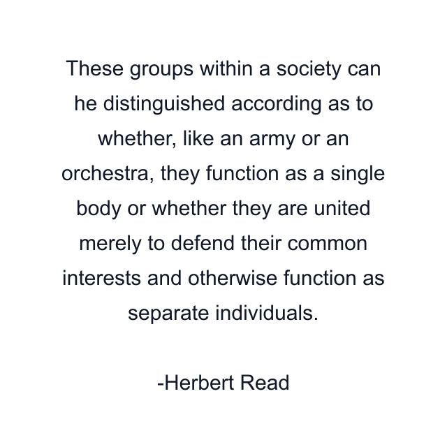 These groups within a society can he distinguished according as to whether, like an army or an orchestra, they function as a single body or whether they are united merely to defend their common interests and otherwise function as separate individuals.