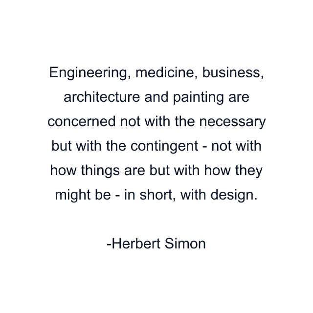 Engineering, medicine, business, architecture and painting are concerned not with the necessary but with the contingent - not with how things are but with how they might be - in short, with design.