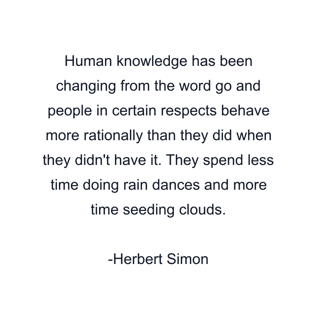 Human knowledge has been changing from the word go and people in certain respects behave more rationally than they did when they didn't have it. They spend less time doing rain dances and more time seeding clouds.