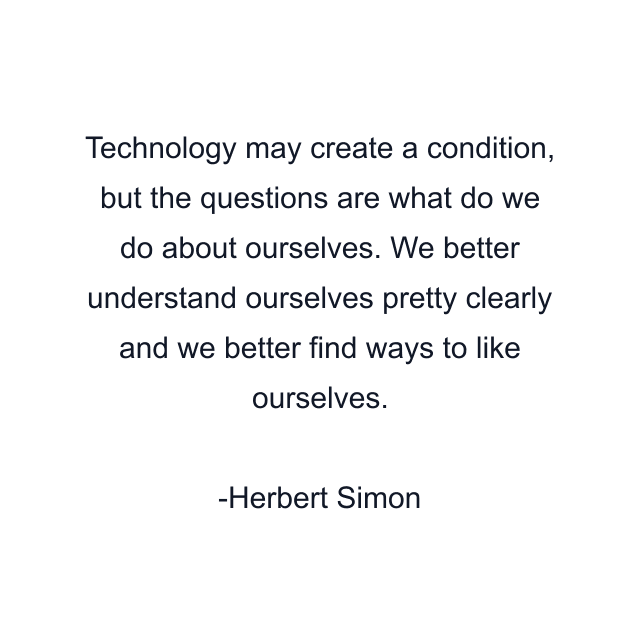 Technology may create a condition, but the questions are what do we do about ourselves. We better understand ourselves pretty clearly and we better find ways to like ourselves.