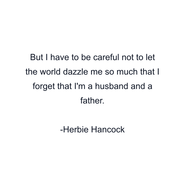 But I have to be careful not to let the world dazzle me so much that I forget that I'm a husband and a father.