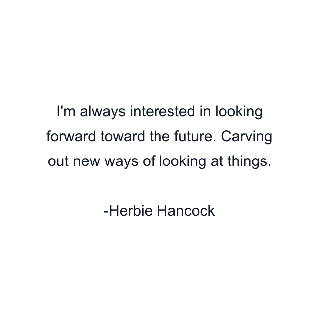 I'm always interested in looking forward toward the future. Carving out new ways of looking at things.