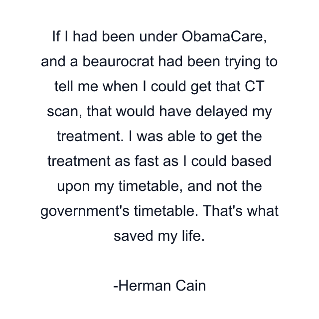 If I had been under ObamaCare, and a beaurocrat had been trying to tell me when I could get that CT scan, that would have delayed my treatment. I was able to get the treatment as fast as I could based upon my timetable, and not the government's timetable. That's what saved my life.