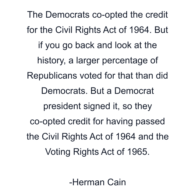 The Democrats co-opted the credit for the Civil Rights Act of 1964. But if you go back and look at the history, a larger percentage of Republicans voted for that than did Democrats. But a Democrat president signed it, so they co-opted credit for having passed the Civil Rights Act of 1964 and the Voting Rights Act of 1965.