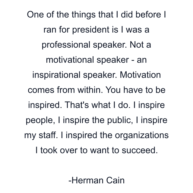 One of the things that I did before I ran for president is I was a professional speaker. Not a motivational speaker - an inspirational speaker. Motivation comes from within. You have to be inspired. That's what I do. I inspire people, I inspire the public, I inspire my staff. I inspired the organizations I took over to want to succeed.