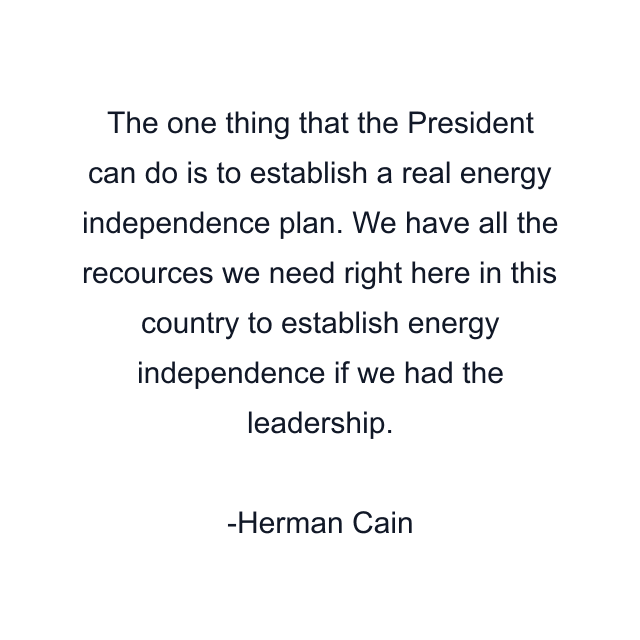 The one thing that the President can do is to establish a real energy independence plan. We have all the recources we need right here in this country to establish energy independence if we had the leadership.