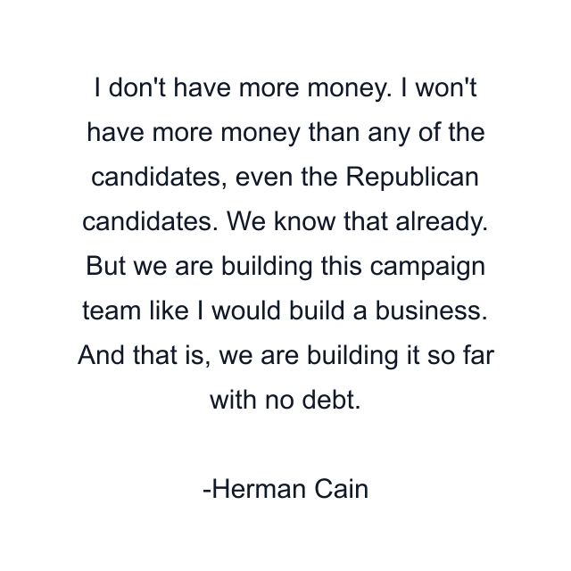 I don't have more money. I won't have more money than any of the candidates, even the Republican candidates. We know that already. But we are building this campaign team like I would build a business. And that is, we are building it so far with no debt.