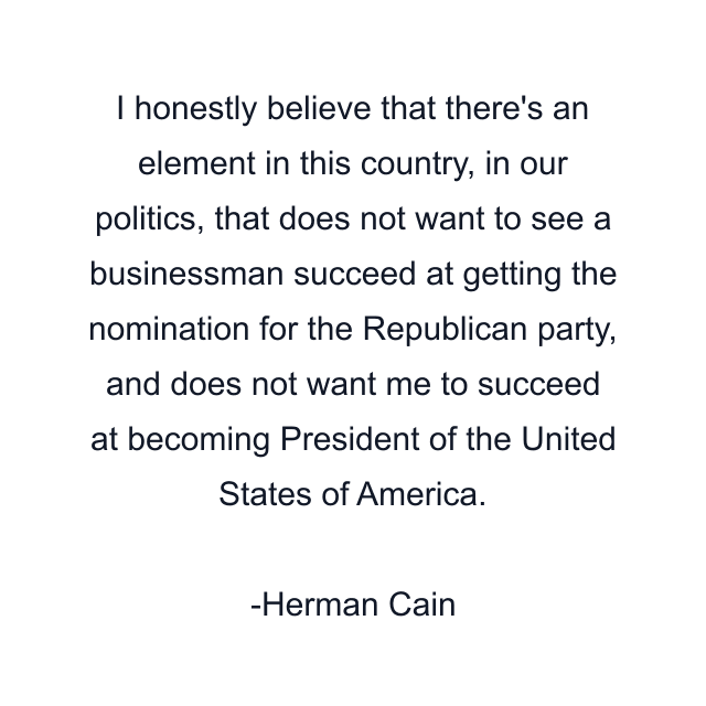 I honestly believe that there's an element in this country, in our politics, that does not want to see a businessman succeed at getting the nomination for the Republican party, and does not want me to succeed at becoming President of the United States of America.