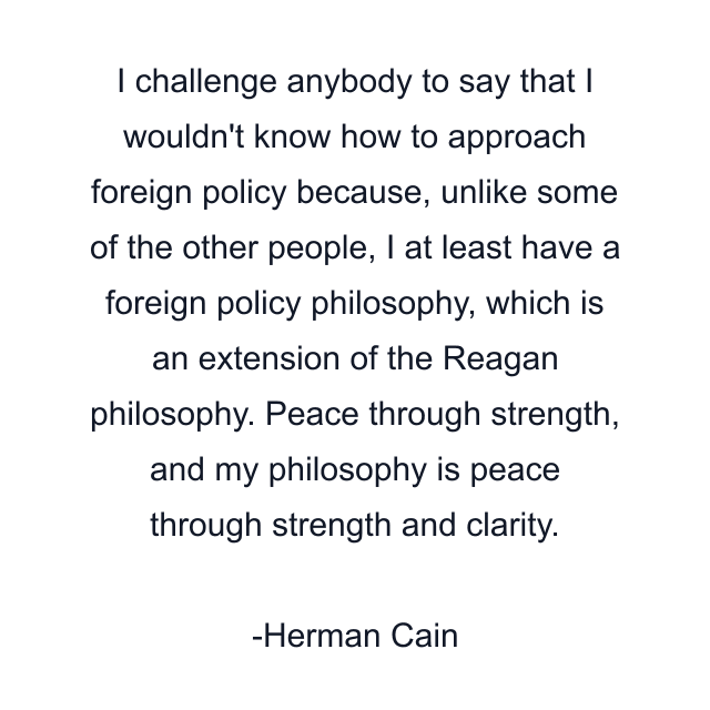 I challenge anybody to say that I wouldn't know how to approach foreign policy because, unlike some of the other people, I at least have a foreign policy philosophy, which is an extension of the Reagan philosophy. Peace through strength, and my philosophy is peace through strength and clarity.