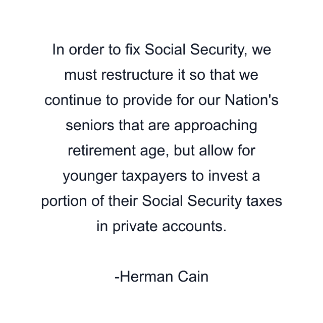 In order to fix Social Security, we must restructure it so that we continue to provide for our Nation's seniors that are approaching retirement age, but allow for younger taxpayers to invest a portion of their Social Security taxes in private accounts.