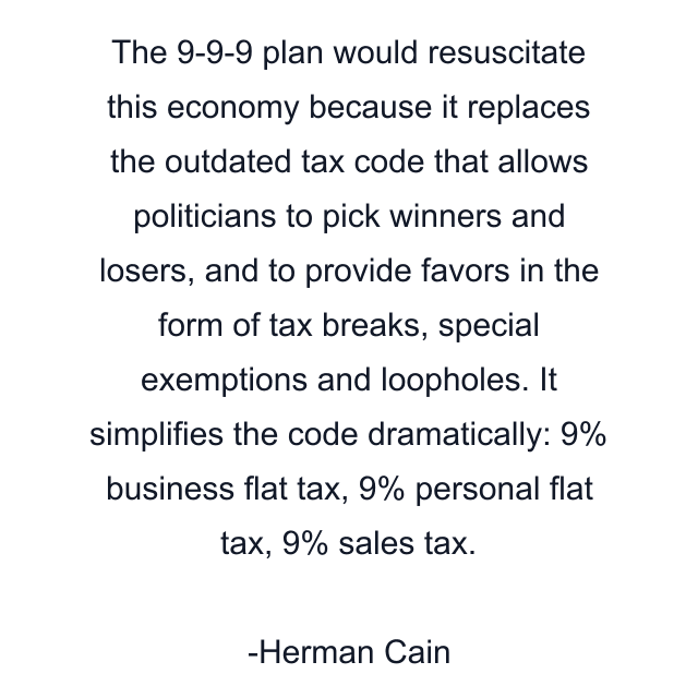 The 9-9-9 plan would resuscitate this economy because it replaces the outdated tax code that allows politicians to pick winners and losers, and to provide favors in the form of tax breaks, special exemptions and loopholes. It simplifies the code dramatically: 9% business flat tax, 9% personal flat tax, 9% sales tax.