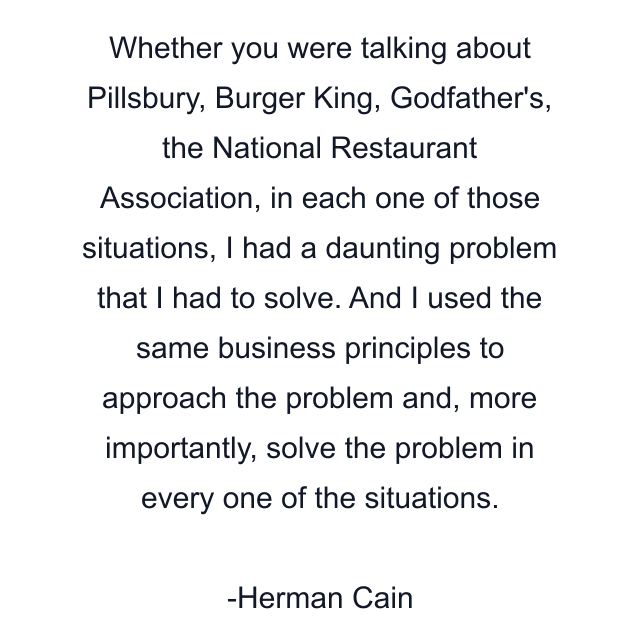 Whether you were talking about Pillsbury, Burger King, Godfather's, the National Restaurant Association, in each one of those situations, I had a daunting problem that I had to solve. And I used the same business principles to approach the problem and, more importantly, solve the problem in every one of the situations.