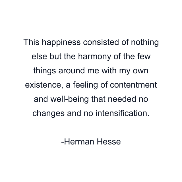 This happiness consisted of nothing else but the harmony of the few things around me with my own existence, a feeling of contentment and well-being that needed no changes and no intensification.