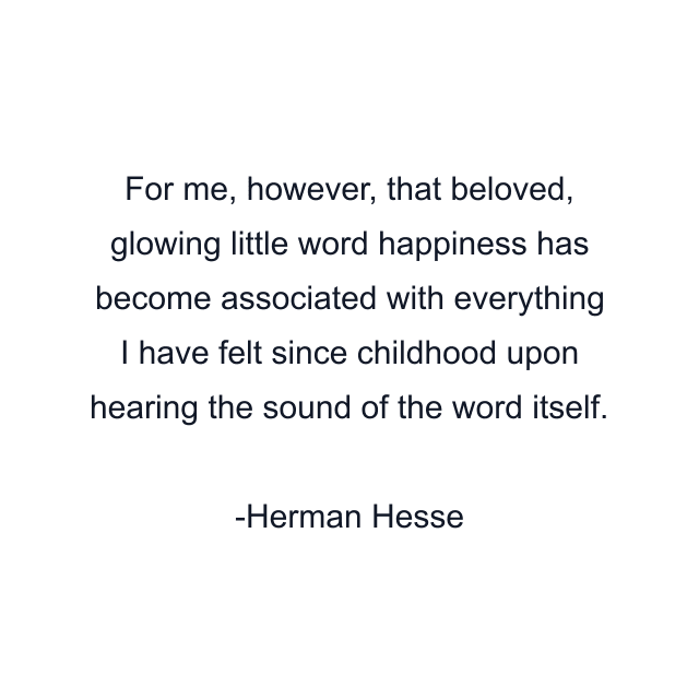 For me, however, that beloved, glowing little word happiness has become associated with everything I have felt since childhood upon hearing the sound of the word itself.