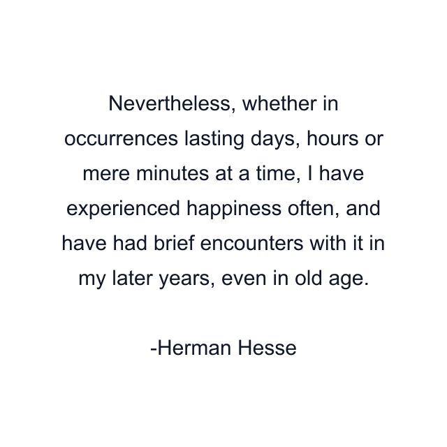 Nevertheless, whether in occurrences lasting days, hours or mere minutes at a time, I have experienced happiness often, and have had brief encounters with it in my later years, even in old age.