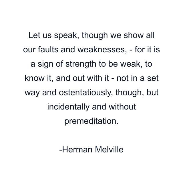 Let us speak, though we show all our faults and weaknesses, - for it is a sign of strength to be weak, to know it, and out with it - not in a set way and ostentatiously, though, but incidentally and without premeditation.