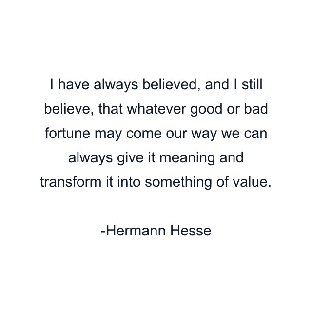 I have always believed, and I still believe, that whatever good or bad fortune may come our way we can always give it meaning and transform it into something of value.