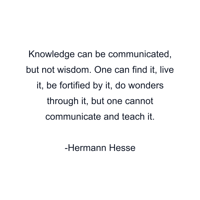 Knowledge can be communicated, but not wisdom. One can find it, live it, be fortified by it, do wonders through it, but one cannot communicate and teach it.