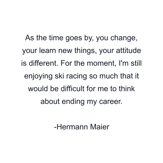 As the time goes by, you change, your learn new things, your attitude is different. For the moment, I'm still enjoying ski racing so much that it would be difficult for me to think about ending my career.