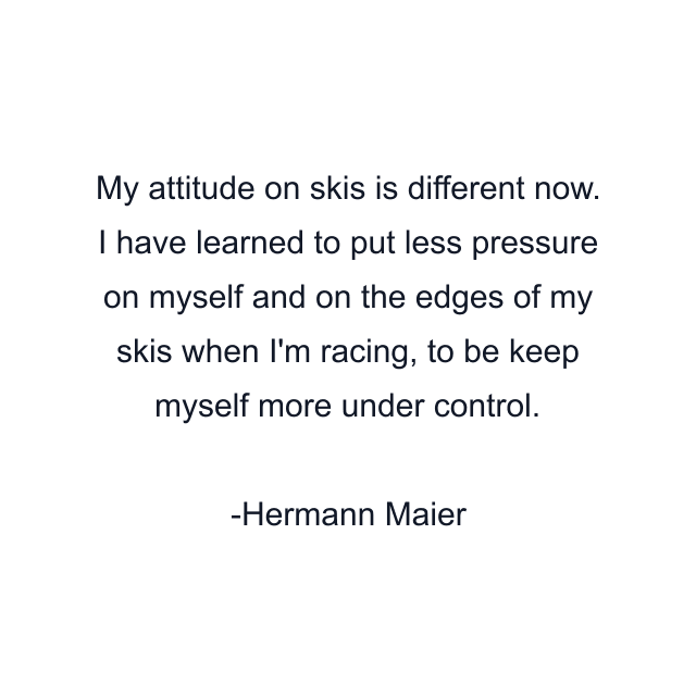 My attitude on skis is different now. I have learned to put less pressure on myself and on the edges of my skis when I'm racing, to be keep myself more under control.