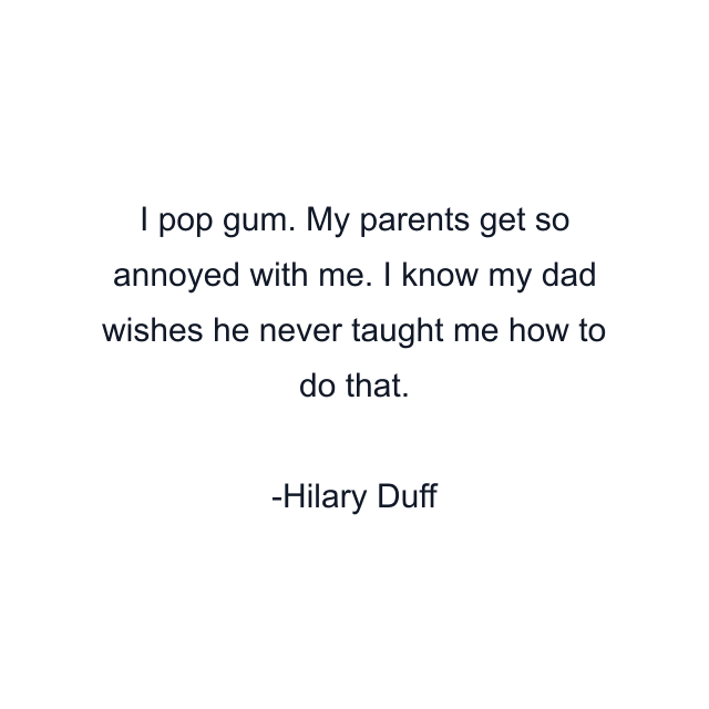 I pop gum. My parents get so annoyed with me. I know my dad wishes he never taught me how to do that.