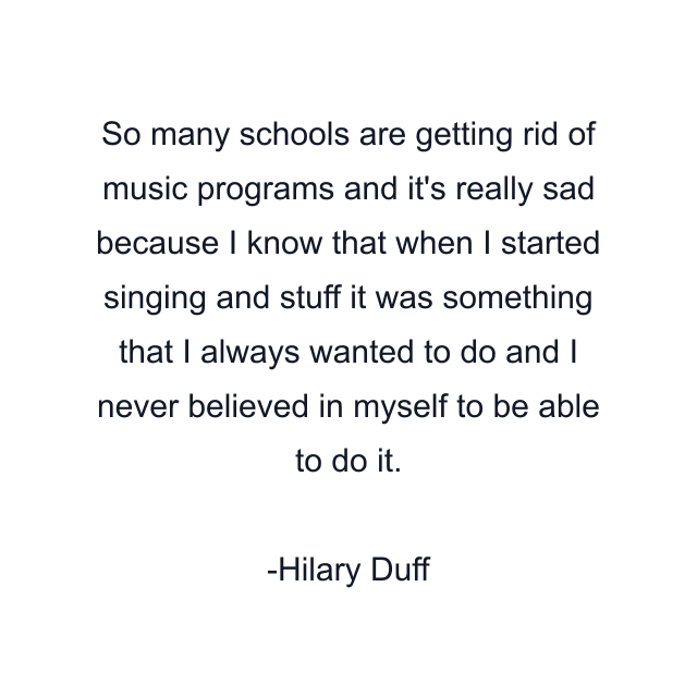 So many schools are getting rid of music programs and it's really sad because I know that when I started singing and stuff it was something that I always wanted to do and I never believed in myself to be able to do it.