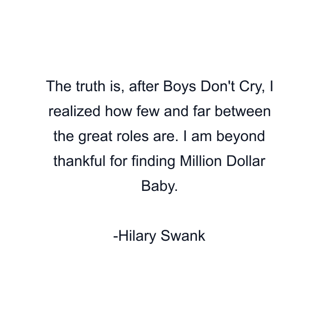 The truth is, after Boys Don't Cry, I realized how few and far between the great roles are. I am beyond thankful for finding Million Dollar Baby.