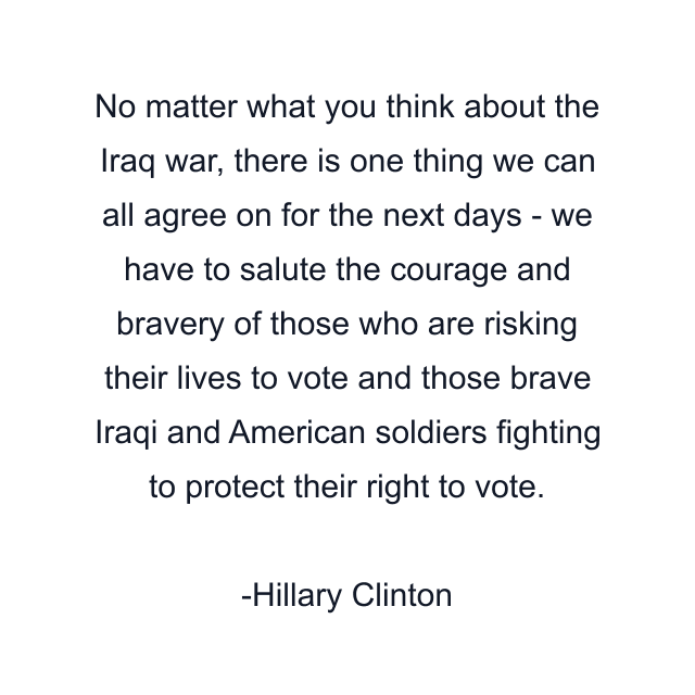 No matter what you think about the Iraq war, there is one thing we can all agree on for the next days - we have to salute the courage and bravery of those who are risking their lives to vote and those brave Iraqi and American soldiers fighting to protect their right to vote.