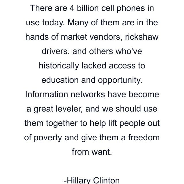 There are 4 billion cell phones in use today. Many of them are in the hands of market vendors, rickshaw drivers, and others who've historically lacked access to education and opportunity. Information networks have become a great leveler, and we should use them together to help lift people out of poverty and give them a freedom from want.