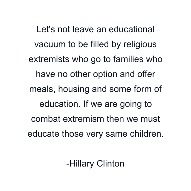 Let's not leave an educational vacuum to be filled by religious extremists who go to families who have no other option and offer meals, housing and some form of education. If we are going to combat extremism then we must educate those very same children.